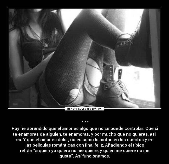 ... - Hoy he aprendido que el amor es algo que no se puede controlar. Que si
te enamoras de alguien, te enamoras, y por mucho que no quieras, así
es. Y que el amor es dolor, no es como lo pintan en los cuentos y en
las películas románticas con final feliz. Añadiendo el típico
refrán a quien yo quiero no me quiere, y quien me quiere no me
gusta. Así funcionamos.