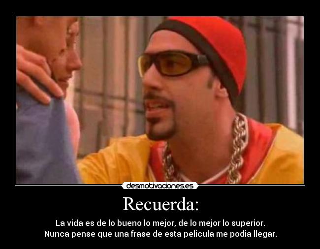 Recuerda: - La vida es de lo bueno lo mejor, de lo mejor lo superior.
Nunca pense que una frase de esta pelicula me podia llegar.