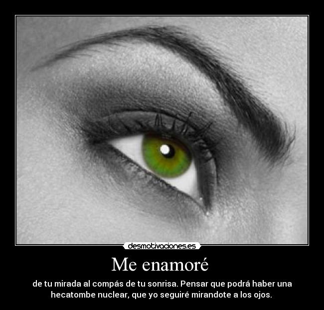 Me enamoré - de tu mirada al compás de tu sonrisa. Pensar que podrá haber una
hecatombe nuclear, que yo seguiré mirandote a los ojos.