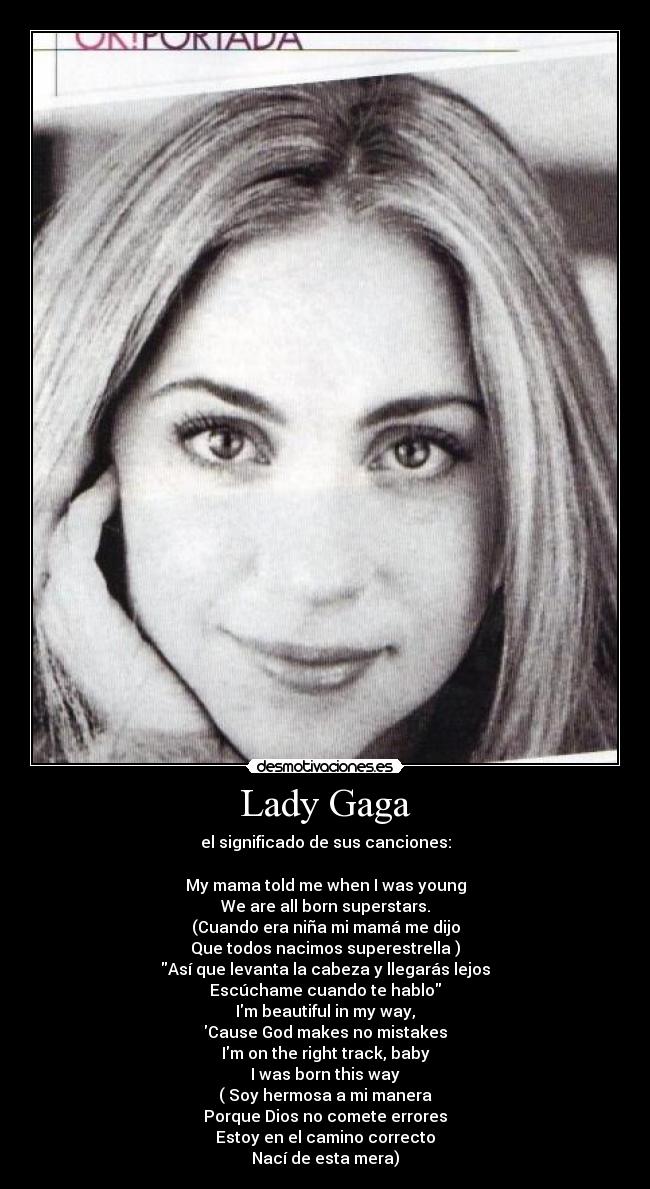 Lady Gaga - el significado de sus canciones:
My mama told me when I was young
We are all born superstars.
(Cuando era niña mi mamá me dijo
Que todos nacimos superestrella )
Así que levanta la cabeza y llegarás lejos
Escúchame cuando te hablo
Im beautiful in my way,
Cause God makes no mistakes
Im on the right track, baby
I was born this way
( Soy hermosa a mi manera
Porque Dios no comete errores
Estoy en el camino correcto
Nací de esta mera)