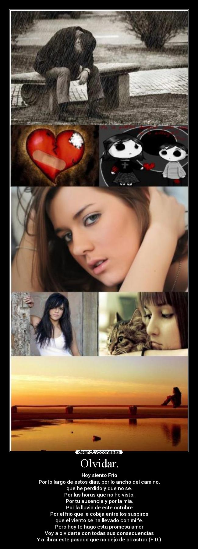 Olvidar. - Hoy siento Frio
Por lo largo de estos días, por lo ancho del camino,
que he perdido y que no se.
Por las horas que no he visto,
Por tu ausencia y por la mia.
Por la lluvia de este octubre
Por el frio que le cobija entre los suspiros
que el viento se ha llevado con mi fe.
Pero hoy te hago esta promesa amor
Voy a olvidarte con todas sus consecuencias
Y a librar este pasado que no dejo de arrastrar (F.D.)