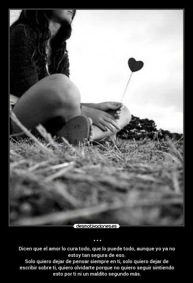 ... - Dicen que el amor lo cura todo, que lo puede todo, aunque yo ya no
estoy tan segura de eso.
Solo quiero dejar de pensar siempre en ti, solo quiero dejar de
escribir sobre ti, quiero olvidarte porque no quiero seguir sintiendo
esto por ti ni un maldito segundo más.