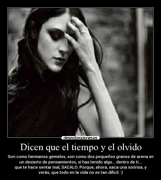 Dicen que el tiempo y el olvido - Son como hermanos gemelos, son como dos pequeños granos de arena en
un desierto de pensamientos, si has tenido algo... dentro de ti....
que te hace sentar mal, SACALO. Porque, ahora, saca una sonrisa, y
verás, que todo en la vida no es tan dificil. :)