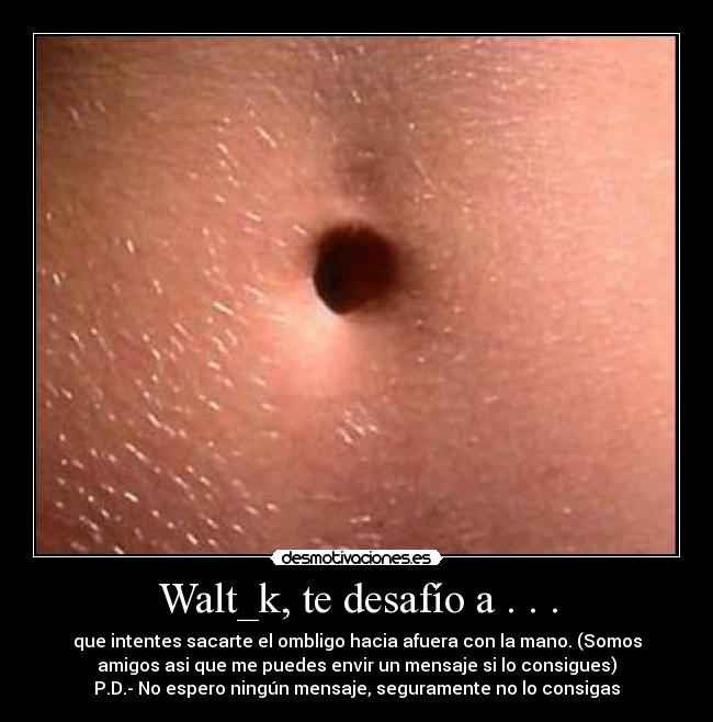 Walt_k, te desafío a . . . - que intentes sacarte el ombligo hacia afuera con la mano. (Somos
amigos asi que me puedes envir un mensaje si lo consigues)
P.D.- No espero ningún mensaje, seguramente no lo consigas
