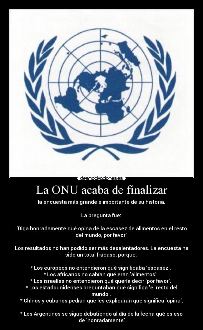 La ONU acaba de finalizar -  la encuesta más grande e importante de su historia. 

La pregunta fue: 

Diga honradamente qué opina de la escasez de alimentos en el resto
del mundo, por favor 

Los resultados no han podido ser más desalentadores. La encuesta ha
sido un total fracaso, porque: 

* Los europeos no entendieron qué significaba escasez. 
* Los africanos no sabían qué eran alimentos. 
* Los israelíes no entendieron qué quería decir por favor. 
* Los estadounidenses preguntaban qué significa el resto del
mundo. 
* Chinos y cubanos pedían que les explicaran qué significa opina.

* Los Argentinos se sigue debatiendo al día de la fecha qué es eso
de honradamente