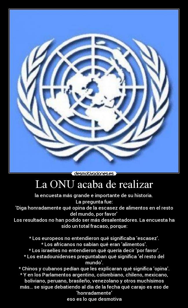 La ONU acaba de realizar - la encuesta más grande e importante de su historia. 
La pregunta fue:
Diga honradamente qué opina de la escasez de alimentos en el resto
del mundo, por favor 
Los resultados no han podido ser más desalentadores. La encuesta ha
sido un total fracaso, porque:

* Los europeos no entendieron qué significaba escasez.
* Los africanos no sabían qué eran alimentos.
* Los israelíes no entendieron qué quería decir por favor.
* Los estadounidenses preguntaban qué significa el resto del
mundo.
* Chinos y cubanos pedían que les explicaran qué significa opina.
* Y en los Parlamentos argentino, colombiano, chileno, mexicano,
boliviano, peruano, brasileño, venezolano y otros muchísimos
más... se sigue debatiendo al día de la fecha qué carajo es eso de
honradamente
eso es lo que desmotiva