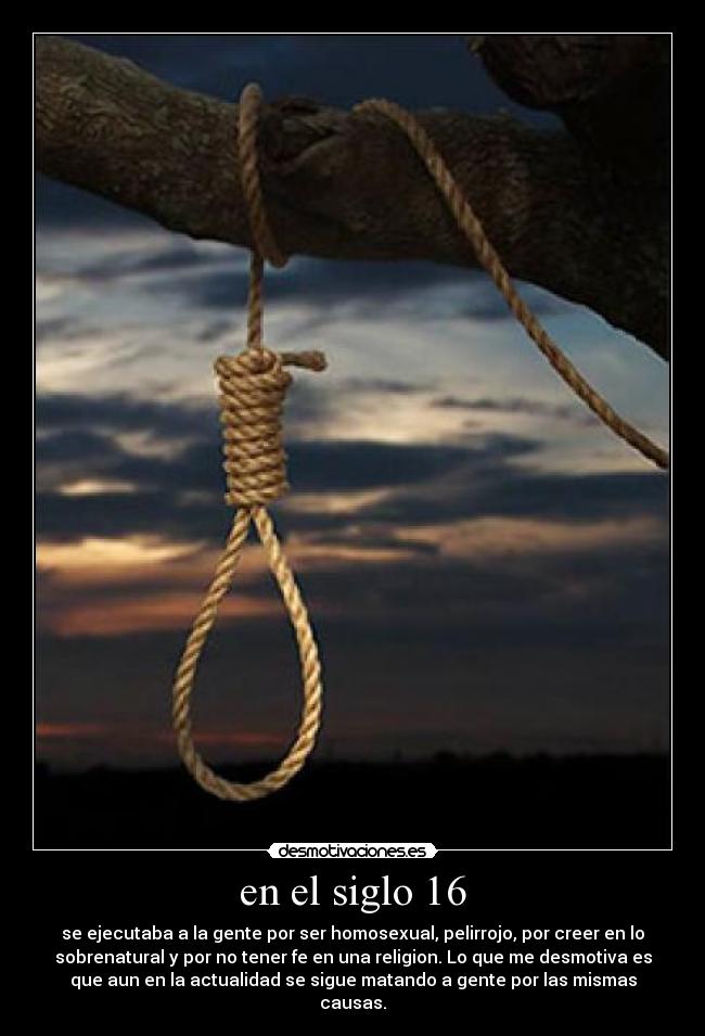 en el siglo 16 - se ejecutaba a la gente por ser homosexual, pelirrojo, por creer en lo
sobrenatural y por no tener fe en una religion. Lo que me desmotiva es
que aun en la actualidad se sigue matando a gente por las mismas
causas.