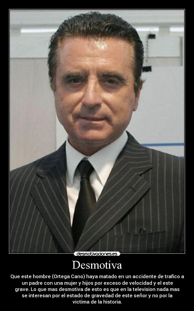 Desmotiva - Que este hombre (Ortega Cano) haya matado en un accidente de trafico a
un padre con una mujer y hijos por exceso de velocidad y el este
grave. Lo que mas desmotiva de esto es que en la television nada mas
se interesan por el estado de gravedad de este señor y no por la
victima de la historia.