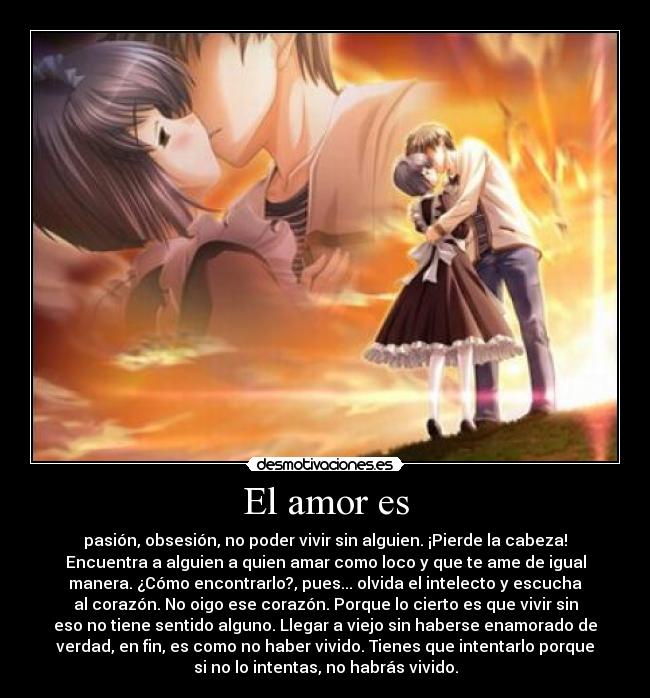 El amor es - pasión, obsesión, no poder vivir sin alguien. ¡Pierde la cabeza!
Encuentra a alguien a quien amar como loco y que te ame de igual
manera. ¿Cómo encontrarlo?, pues... olvida el intelecto y escucha
al corazón. No oigo ese corazón. Porque lo cierto es que vivir sin
eso no tiene sentido alguno. Llegar a viejo sin haberse enamorado de
verdad, en fin, es como no haber vivido. Tienes que intentarlo porque
si no lo intentas, no habrás vivido.