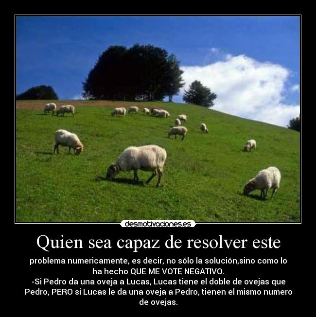 Quien sea capaz de resolver este - problema numericamente, es decir, no sólo la solución,sino como lo
ha hecho QUE ME VOTE NEGATIVO.
-Si Pedro da una oveja a Lucas, Lucas tiene el doble de ovejas que
Pedro, PERO si Lucas le da una oveja a Pedro, tienen el mismo numero
de ovejas.