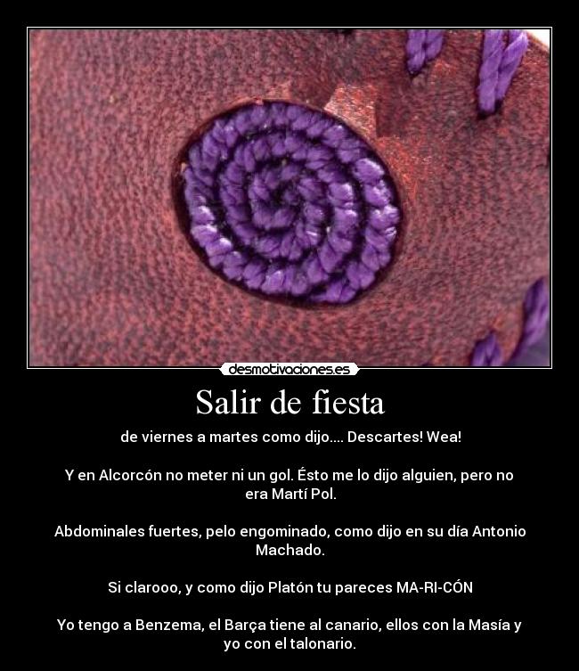 Salir de fiesta - de viernes a martes como dijo.... Descartes! Wea!
Y en Alcorcón no meter ni un gol. Ésto me lo dijo alguien, pero no era Martí Pol.
Abdominales fuertes, pelo engominado, como dijo en su día Antonio Machado.
Si clarooo, y como dijo Platón tu pareces MA-RI-CÓN
Yo tengo a Benzema, el Barça tiene al canario, ellos con la Masía y yo con el talonario.