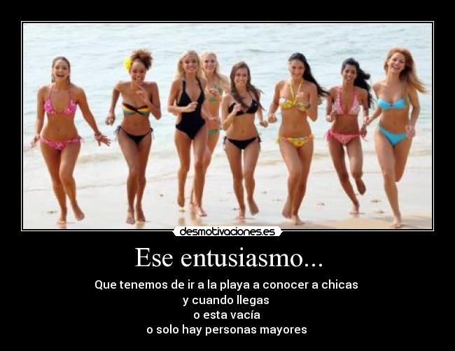 Ese entusiasmo... - Que tenemos de ir a la playa a conocer a chicas
y cuando llegas
o esta vacía
o solo hay personas mayores