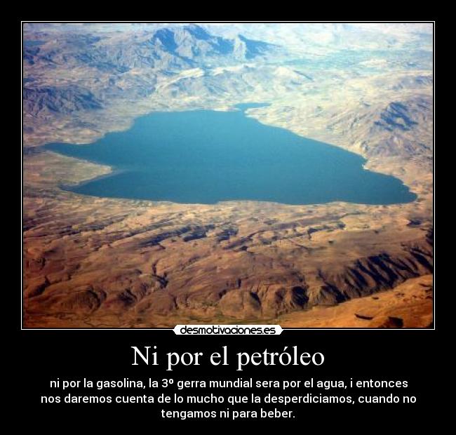 Ni por el petróleo - ni por la gasolina, la 3º gerra mundial sera por el agua, i entonces
nos daremos cuenta de lo mucho que la desperdiciamos, cuando no
tengamos ni para beber.