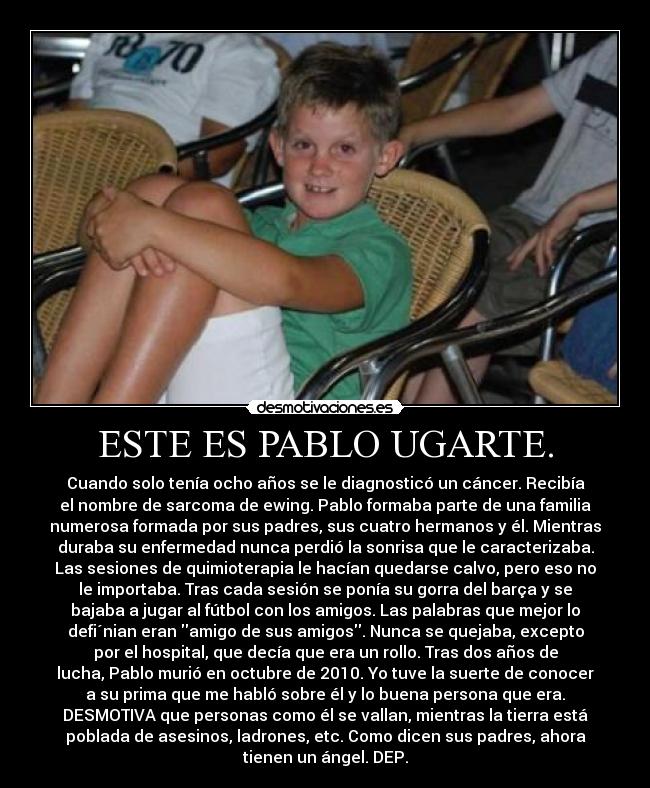 ESTE ES PABLO UGARTE. - Cuando solo tenía ocho años se le diagnosticó un cáncer. Recibía
el nombre de sarcoma de ewing. Pablo formaba parte de una familia
numerosa formada por sus padres, sus cuatro hermanos y él. Mientras
duraba su enfermedad nunca perdió la sonrisa que le caracterizaba.
Las sesiones de quimioterapia le hacían quedarse calvo, pero eso no
le importaba. Tras cada sesión se ponía su gorra del barça y se
bajaba a jugar al fútbol con los amigos. Las palabras que mejor lo
defi´nian eran amigo de sus amigos. Nunca se quejaba, excepto
por el hospital, que decía que era un rollo. Tras dos años de
lucha, Pablo murió en octubre de 2010. Yo tuve la suerte de conocer
a su prima que me habló sobre él y lo buena persona que era.
DESMOTIVA que personas como él se vallan, mientras la tierra está
poblada de asesinos, ladrones, etc. Como dicen sus padres, ahora
tienen un ángel. DEP.