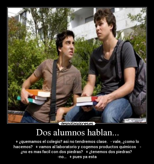 Dos alumnos hablan... - + ¿quemamos el colegio? asi no tendremos clase. - vale, ¿como lo
hacemos? + vamos al laboratorio y cogemos productos químicos -
¿no es mas facil con dos piedras? + ¿tenemos dos piedras?
-no... + pues ya esta