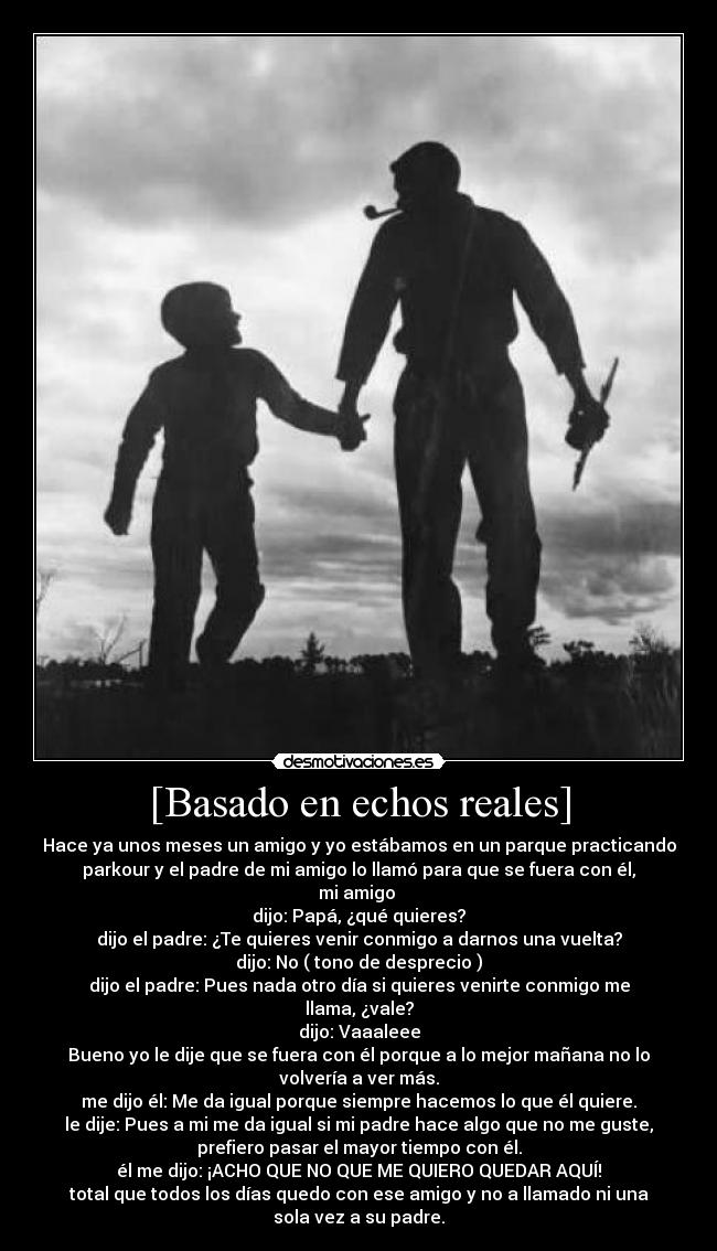 [Basado en echos reales] - Hace ya unos meses un amigo y yo estábamos en un parque practicando
parkour y el padre de mi amigo lo llamó para que se fuera con él,
mi amigo 
dijo: Papá, ¿qué quieres?
dijo el padre: ¿Te quieres venir conmigo a darnos una vuelta?
dijo: No ( tono de desprecio )
dijo el padre: Pues nada otro día si quieres venirte conmigo me
llama, ¿vale?
dijo: Vaaaleee
Bueno yo le dije que se fuera con él porque a lo mejor mañana no lo
volvería a ver más.
me dijo él: Me da igual porque siempre hacemos lo que él quiere.
le dije: Pues a mi me da igual si mi padre hace algo que no me guste,
prefiero pasar el mayor tiempo con él.
él me dijo: ¡ACHO QUE NO QUE ME QUIERO QUEDAR AQUÍ!
total que todos los días quedo con ese amigo y no a llamado ni una
sola vez a su padre.