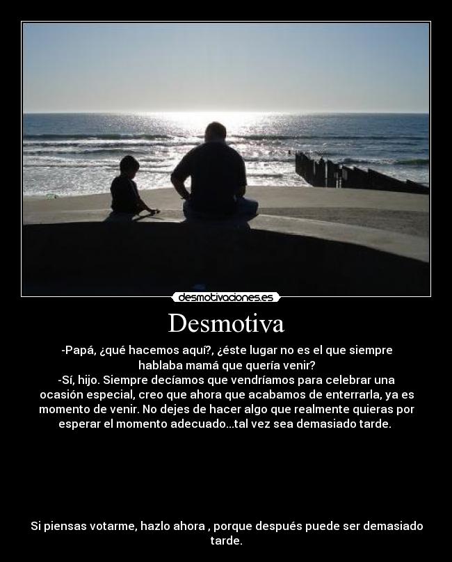Desmotiva - -Papá, ¿qué hacemos aquí?, ¿éste lugar no es el que siempre
hablaba mamá que quería venir?
-Sí, hijo. Siempre decíamos que vendríamos para celebrar una
ocasión especial, creo que ahora que acabamos de enterrarla, ya es
momento de venir. No dejes de hacer algo que realmente quieras por
esperar el momento adecuado...tal vez sea demasiado tarde.
Si piensas votarme, hazlo ahora , porque después puede ser demasiado
tarde.