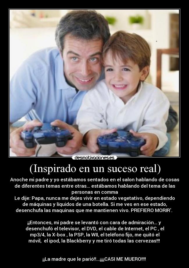 (Inspirado en un suceso real) - Anoche mi padre y yo estábamos sentados en el salon hablando de cosas
de diferentes temas entre otras... estábamos hablando del tema de las
personas en comma
Le dije: Papa, nunca me dejes vivir en estado vegetativo, dependiendo
de máquinas y líquidos de una botella. Si me ves en ese estado,
desenchufa las maquinas que me mantienen vivo. PREFIERO MORIR. 

¡¡Entonces, mi padre se levantó con cara de admiración... y 
desenchufó el televisor, el DVD, el cable de Internet, el PC , el
mp3/4, la X-box , la PSP, la WII, el teléfono fijo, me quitó el
móvil,  el ipod, la Blackberry y me tiró todas las cervezas!!! 

 
¡¡La madre que le parió!!...¡¡¡¡CASI ME MUERO!!!! 