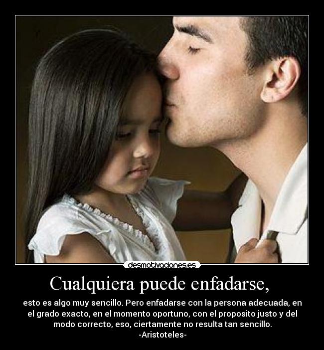 Cualquiera puede enfadarse, - esto es algo muy sencillo. Pero enfadarse con la persona adecuada, en
el grado exacto, en el momento oportuno, con el proposito justo y del
modo correcto, eso, ciertamente no resulta tan sencillo.
-Aristoteles-