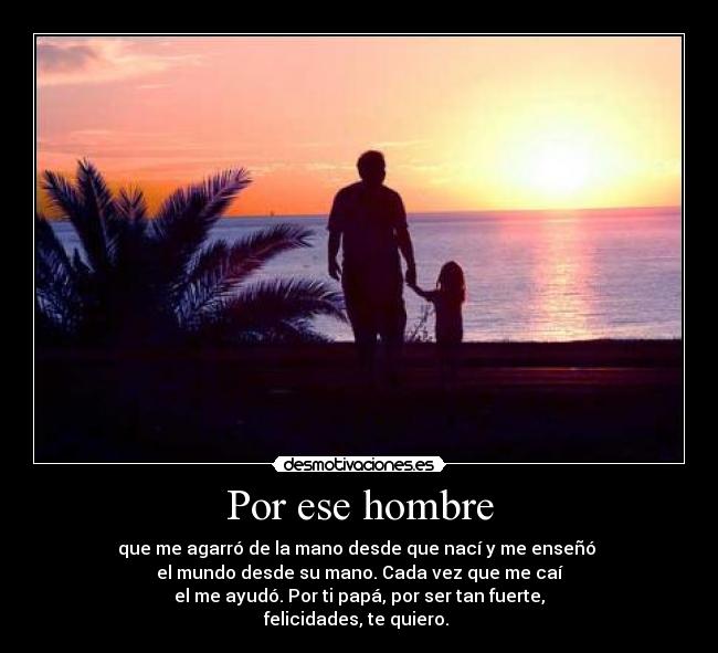 Por ese hombre - que me agarró de la mano desde que nací y me enseñó 
el mundo desde su mano. Cada vez que me caí
el me ayudó. Por ti papá, por ser tan fuerte,
felicidades, te quiero. 
