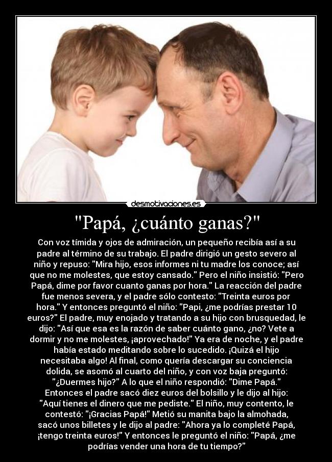 Papá, ¿cuánto ganas? - Con voz tímida y ojos de admiración, un pequeño recibía así a su
padre al término de su trabajo. El padre dirigió un gesto severo al
niño y repuso: Mira hijo, esos informes ni tu madre los conoce; así
que no me molestes, que estoy cansado. Pero el niño insistió: Pero
Papá, dime por favor cuanto ganas por hora. La reacción del padre
fue menos severa, y el padre sólo contesto: Treinta euros por
hora. Y entonces preguntó el niño: Papi, ¿me podrías prestar 10
euros? El padre, muy enojado y tratando a su hijo con brusquedad, le
dijo: Así que esa es la razón de saber cuánto gano, ¿no? Vete a
dormir y no me molestes, ¡aprovechado! Ya era de noche, y el padre
había estado meditando sobre lo sucedido. ¡Quizá el hijo
necesitaba algo! Al final, como quería descargar su conciencia
dolida, se asomó al cuarto del niño, y con voz baja preguntó:
¿Duermes hijo? A lo que el niño respondió: Dime Papá.
Entonces el padre sacó diez euros del bolsillo y le dijo al hijo:
Aquí tienes el dinero que me pediste. El niño, muy contento, le
contestó: ¡Gracias Papá! Metió su manita bajo la almohada,
sacó unos billetes y le dijo al padre: Ahora ya lo completé Papá,
¡tengo treinta euros! Y entonces le preguntó el niño: Papá, ¿me
podrías vender una hora de tu tiempo?