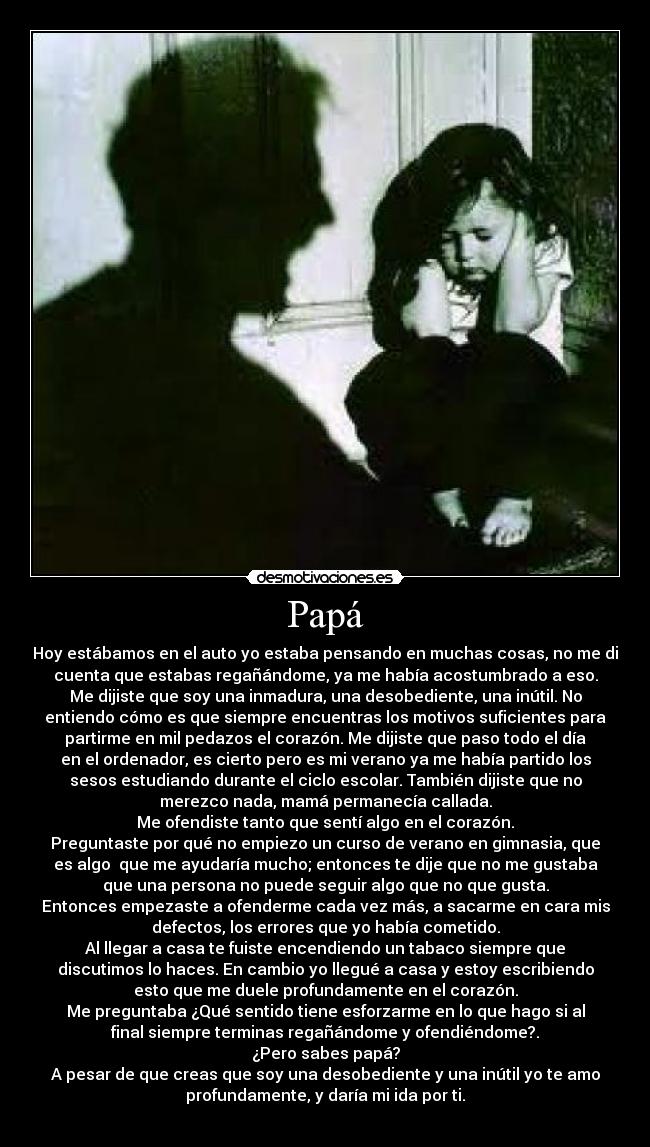 Papá - Hoy estábamos en el auto yo estaba pensando en muchas cosas, no me di
cuenta que estabas regañándome, ya me había acostumbrado a eso.
Me dijiste que soy una inmadura, una desobediente, una inútil. No
entiendo cómo es que siempre encuentras los motivos suficientes para
partirme en mil pedazos el corazón. Me dijiste que paso todo el día
en el ordenador, es cierto pero es mi verano ya me había partido los
sesos estudiando durante el ciclo escolar. También dijiste que no
merezco nada, mamá permanecía callada.
Me ofendiste tanto que sentí algo en el corazón.
Preguntaste por qué no empiezo un curso de verano en gimnasia, que
es algo que me ayudaría mucho; entonces te dije que no me gustaba
que una persona no puede seguir algo que no que gusta.
Entonces empezaste a ofenderme cada vez más, a sacarme en cara mis
defectos, los errores que yo había cometido.
Al llegar a casa te fuiste encendiendo un tabaco siempre que
discutimos lo haces. En cambio yo llegué a casa y estoy escribiendo
esto que me duele profundamente en el corazón.
Me preguntaba ¿Qué sentido tiene esforzarme en lo que hago si al
final siempre terminas regañándome y ofendiéndome?.
¿Pero sabes papá?
A pesar de que creas que soy una desobediente y una inútil yo te amo
profundamente, y daría mi ida por ti.