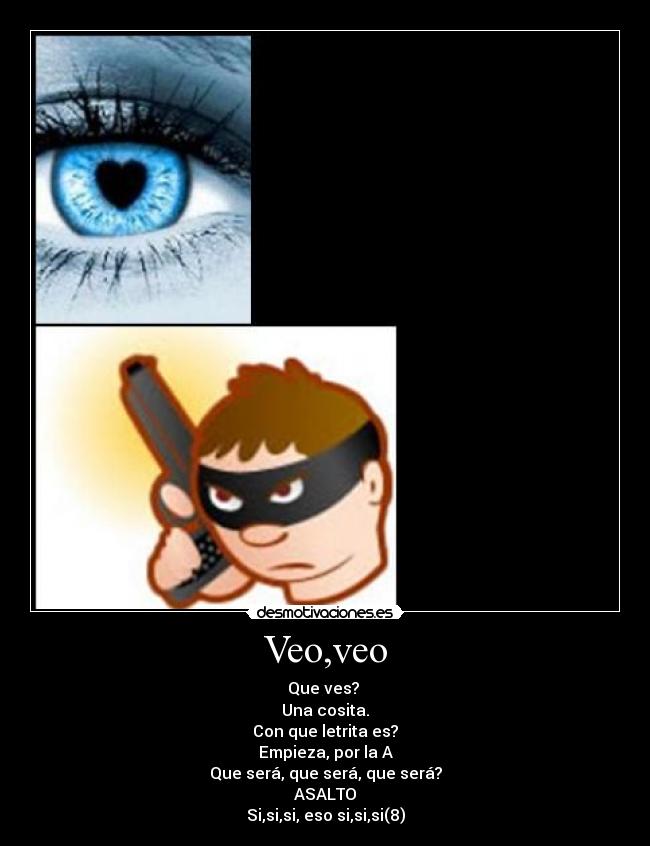 Veo,veo - Que ves?
Una cosita.
Con que letrita es?
Empieza, por la A
Que será, que será, que será?
ASALTO
Si,si,si, eso si,si,si(8)
