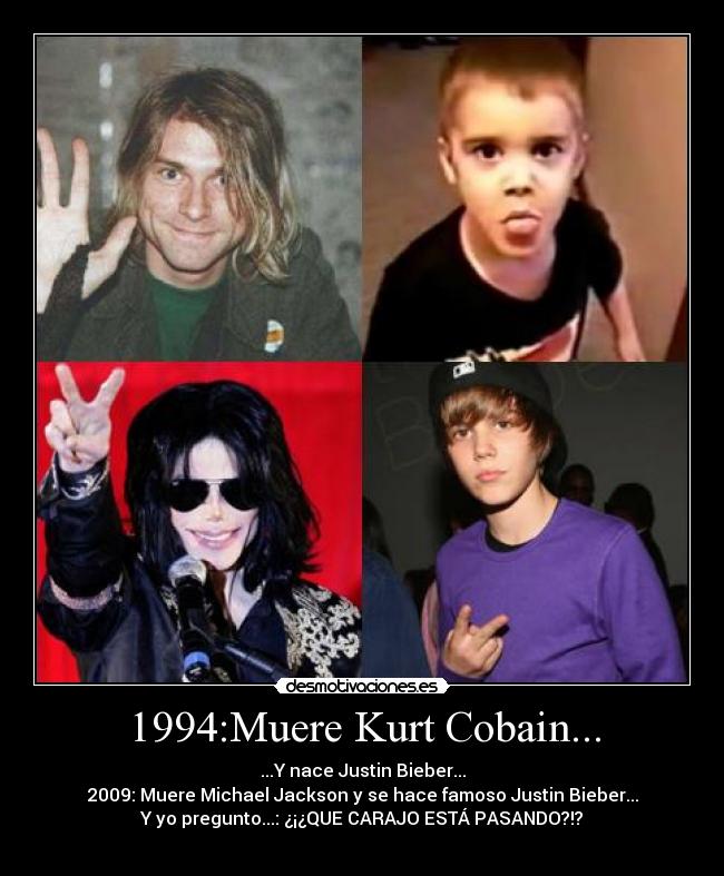 1994:Muere Kurt Cobain... - ...Y nace Justin Bieber...
2009: Muere Michael Jackson y se hace famoso Justin Bieber...
Y yo pregunto...: ¿¡¿QUE CARAJO ESTÁ PASANDO?!?
