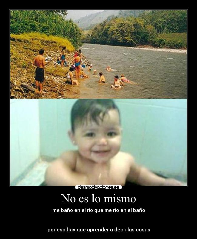 No es lo mismo - me baño en el rio que me rio en el baño
por eso hay que aprender a decir las cosas