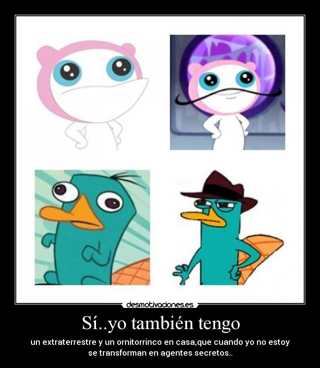 Sí..yo también tengo - un extraterrestre y un ornitorrinco en casa,que cuando yo no estoy
se transforman en agentes secretos..