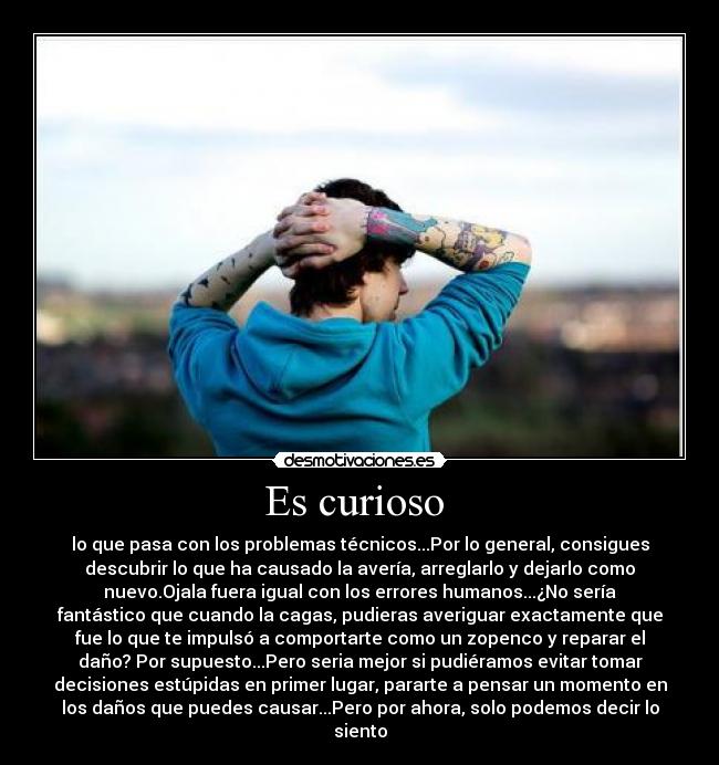 Es curioso - lo que pasa con los problemas técnicos...Por lo general, consigues
descubrir lo que ha causado la avería, arreglarlo y dejarlo como
nuevo.Ojala fuera igual con los errores humanos...¿No sería
fantástico que cuando la cagas, pudieras averiguar exactamente que
fue lo que te impulsó a comportarte como un zopenco y reparar el
daño? Por supuesto...Pero seria mejor si pudiéramos evitar tomar
decisiones estúpidas en primer lugar, pararte a pensar un momento en
los daños que puedes causar...Pero por ahora, solo podemos decir lo
siento