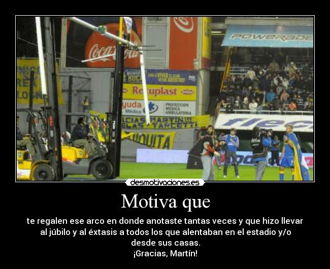 Motiva que - te regalen ese arco en donde anotaste tantas veces y que hizo llevar
al júbilo y al éxtasis a todos los que alentaban en el estadio y/o
desde sus casas.
¡Gracias, Martín!