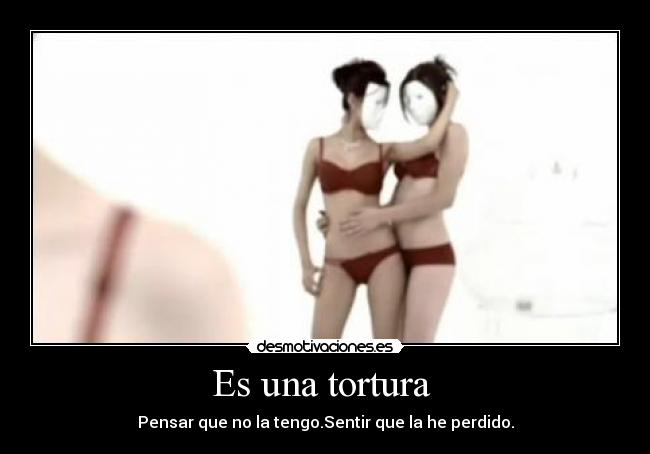 Es una tortura - Pensar que no la tengo.Sentir que la he perdido.