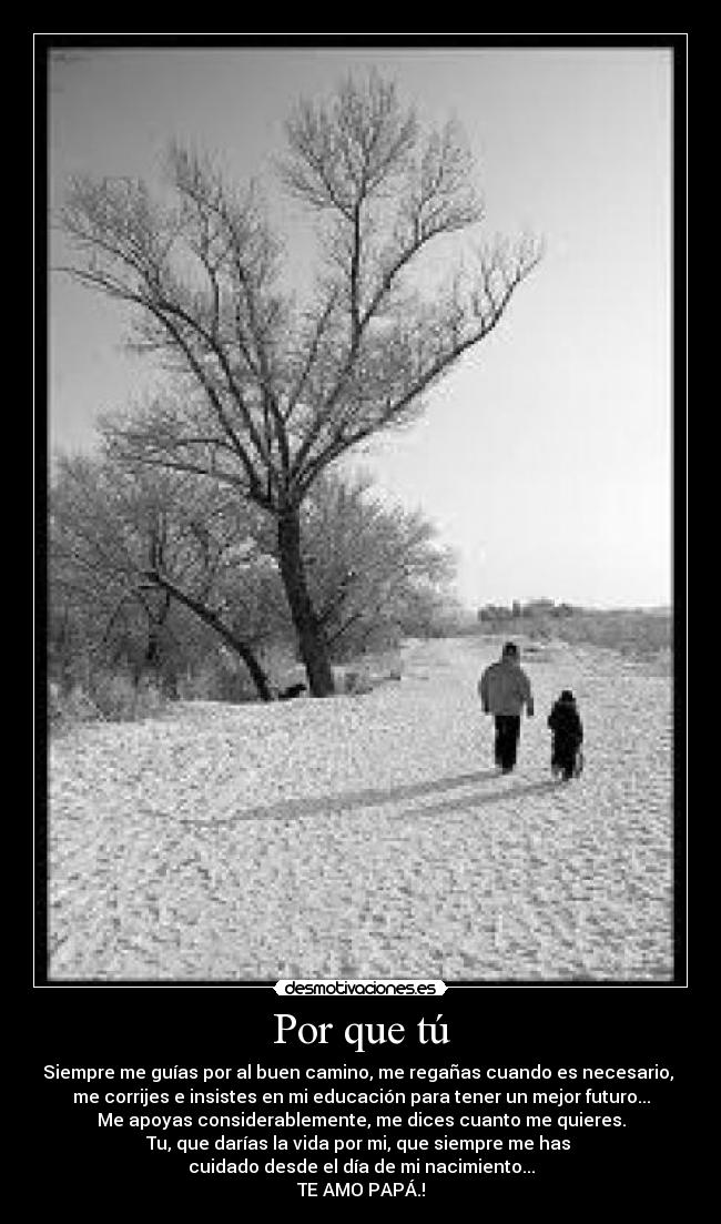 Por que tú - Siempre me guías por al buen camino, me regañas cuando es necesario,
me corrijes e insistes en mi educación para tener un mejor futuro...
Me apoyas considerablemente, me dices cuanto me quieres.
Tu, que darías la vida por mi, que siempre me has
cuidado desde el día de mi nacimiento...
TE AMO PAPÁ.!