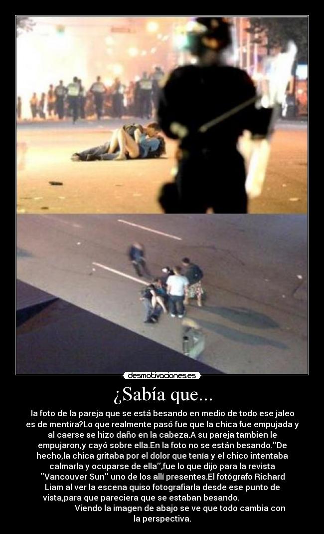 ¿Sabía que... - la foto de la pareja que se está besando en medio de todo ese jaleo
es de mentira?Lo que realmente pasó fue que la chica fue empujada y
al caerse se hizo daño en la cabeza.A su pareja tambien le
empujaron,y cayó sobre ella.En la foto no se están besando.De
hecho,la chica gritaba por el dolor que tenía y el chico intentaba
calmarla y ocuparse de ella,fue lo que dijo para la revista
Vancouver Sun uno de los allí presentes.El fotógrafo Richard
Liam al ver la escena quiso fotografiarla desde ese punto de
vista,para que pareciera que se estaban besando.
Viendo la imagen de abajo se ve que todo cambia con
la perspectiva.