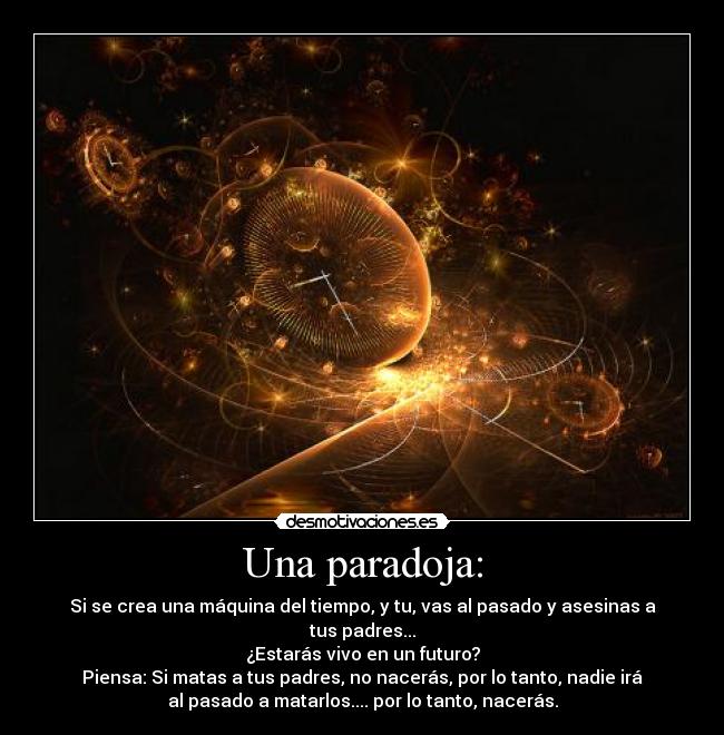 Una paradoja: - Si se crea una máquina del tiempo, y tu, vas al pasado y asesinas a
tus padres...
¿Estarás vivo en un futuro?
Piensa: Si matas a tus padres, no nacerás, por lo tanto, nadie irá
al pasado a matarlos.... por lo tanto, nacerás.