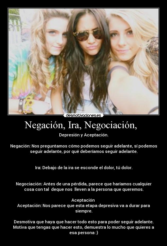 Negación, Ira, Negociación, - Depresión y Aceptación.
Negación: Nos preguntamos cómo podemos seguir adelante, sí podemos
seguir adelante, por qué deberíamos seguir adelante.
Ira: Debajo de la ira se esconde el dolor, tú dolor.
Negociación: Antes de una pérdida, parece que haríamos cualquier
cosa con tal deque nos lleven a la persona que queremos.
Aceptación
Aceptación: Nos parece que esta etapa depresiva va a durar para
siempre.
Desmotiva que haya que hacer todo esto para poder seguir adelante.
Motiva que tengas que hacer esto, demuestra lo mucho que quieres a
esa persona :)