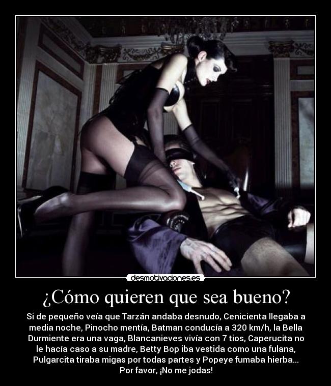 ¿Cómo quieren que sea bueno? - Si de pequeño veía que Tarzán andaba desnudo, Cenicienta llegaba a
media noche, Pinocho mentía, Batman conducía a 320 km/h, la Bella
Durmiente era una vaga, Blancanieves vivía con 7 tios, Caperucita no
le hacía caso a su madre, Betty Bop iba vestida como una fulana,
Pulgarcita tiraba migas por todas partes y Popeye fumaba hierba...
Por favor, ¡No me jodas!