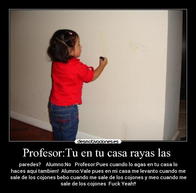 Profesor:Tu en tu casa rayas las - paredes? Alumno:No Profesor:Pues cuando lo agas en tu casa lo
haces aqui tambien! Alumno:Vale pues en mi casa me levanto cuando me
sale de los cojones bebo cuando me sale de los cojones y meo cuando me
sale de los cojones Fuck Yeah!!
