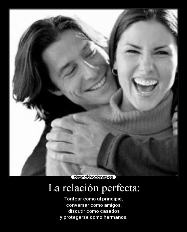 La relación perfecta: - Tontear como al principio,
conversar como amigos,
discutir como casados
y protegerse como hermanos.
