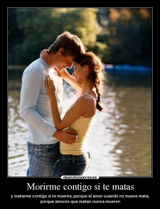 Morirme contigo si te matas - y matarme contigo si te mueres, porque el amor cuando no muere mata,
porque amores que matan nunca mueren