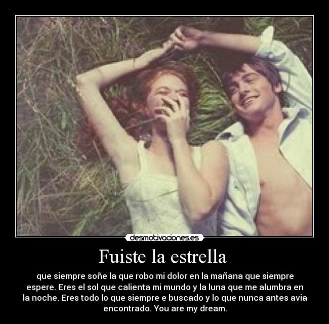 Fuiste la estrella - que siempre soñe la que robo mi dolor en la mañana que siempre
espere. Eres el sol que calienta mi mundo y la luna que me alumbra en
la noche. Eres todo lo que siempre e buscado y lo que nunca antes avia
encontrado. You are my dream.