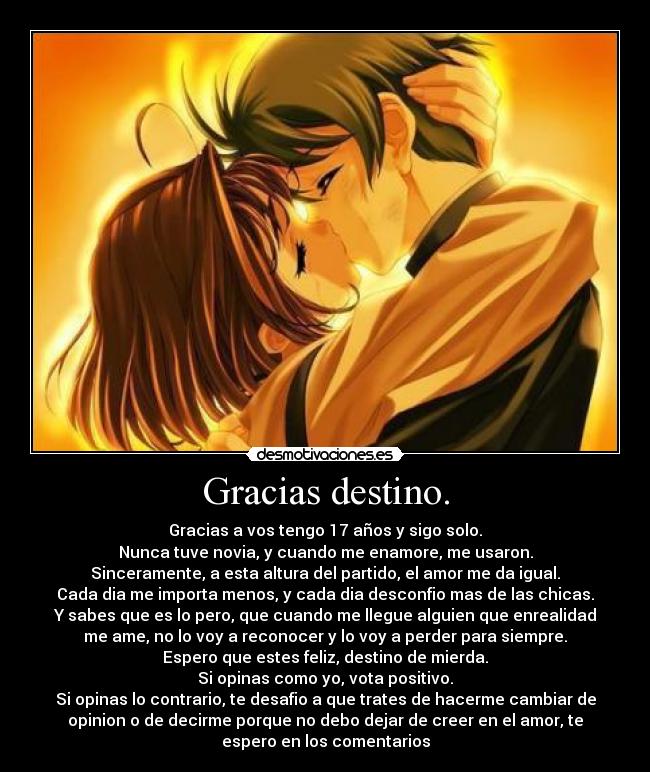 Gracias destino. - Gracias a vos tengo 17 años y sigo solo.
Nunca tuve novia, y cuando me enamore, me usaron.
Sinceramente, a esta altura del partido, el amor me da igual.
Cada dia me importa menos, y cada dia desconfio mas de las chicas.
Y sabes que es lo pero, que cuando me llegue alguien que enrealidad
me ame, no lo voy a reconocer y lo voy a perder para siempre.
Espero que estes feliz, destino de mierda.
Si opinas como yo, vota positivo.
Si opinas lo contrario, te desafio a que trates de hacerme cambiar de
opinion o de decirme porque no debo dejar de creer en el amor, te
espero en los comentarios