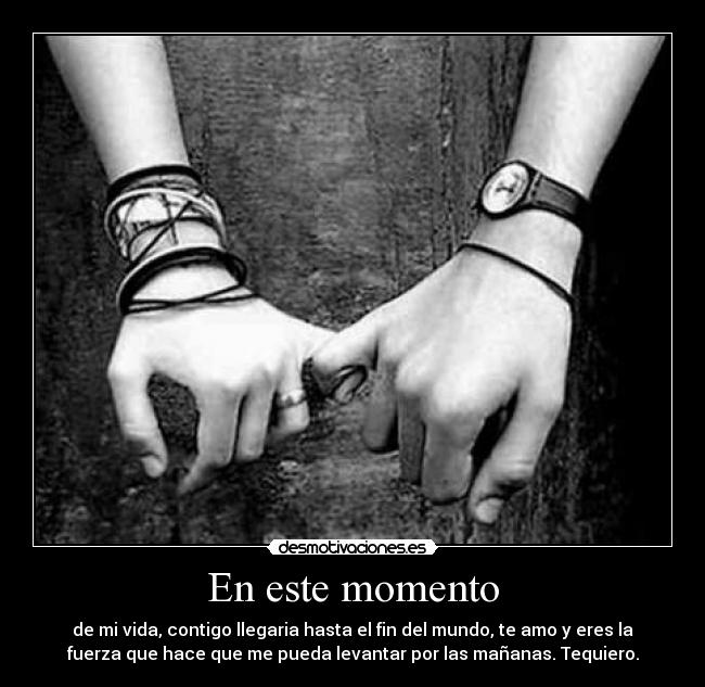 En este momento - de mi vida, contigo llegaria hasta el fin del mundo, te amo y eres la
fuerza que hace que me pueda levantar por las mañanas. Tequiero.