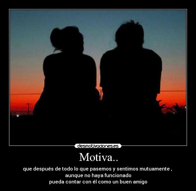 Motiva.. - que después de todo lo que pasemos y sentimos mutuamente ,
aunque no haya funcionado
pueda contar con él como un buen amigo