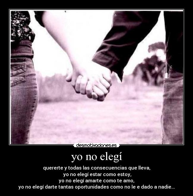 yo no elegí - quererte y todas las consecuencias que lleva,
 yo no elegí estar como estoy,
yo no elegí amarte como te amo,
yo no elegí darte tantas oportunidades como no le e dado a nadie...