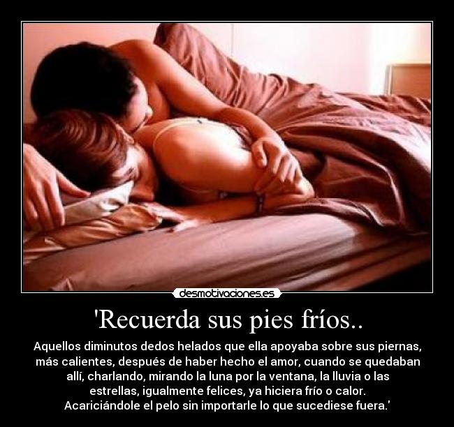Recuerda sus pies fríos.. - Aquellos diminutos dedos helados que ella apoyaba sobre sus piernas,
más calientes, después de haber hecho el amor, cuando se quedaban
allí, charlando, mirando la luna por la ventana, la lluvia o las
estrellas, igualmente felices, ya hiciera frío o calor.
Acariciándole el pelo sin importarle lo que sucediese fuera.