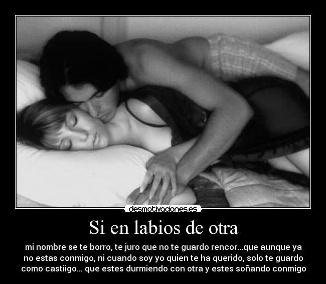 Si en labios de otra - mi nombre se te borro, te juro que no te guardo rencor...que aunque ya
no estas conmigo, ni cuando soy yo quien te ha querido, solo te guardo
como castiigo... que estes durmiendo con otra y estes soñando conmigo