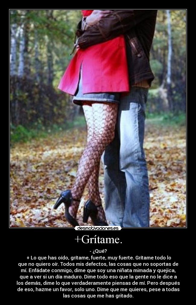 +Grítame. - - ¿Qué?
 + Lo que has oído, grítame, fuerte, muy fuerte. Grítame todo lo
que no quiero oír. Todos mis defectos, las cosas que no soportas de
mí. Enfádate conmigo, dime que soy una niñata mimada y quejica,
que a ver si un día maduro. Dime todo eso que la gente no le dice a
los demás, dime lo que verdaderamente piensas de mí. Pero después
de eso, hazme un favor, solo uno. Dime que me quieres, pese a todas
las cosas que me has gritado.