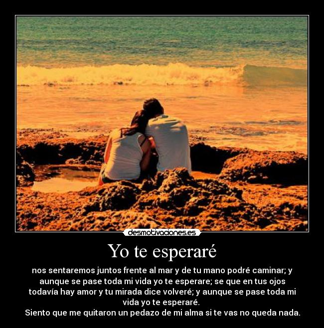 Yo te esperaré - nos sentaremos juntos frente al mar y de tu mano podré caminar; y
aunque se pase toda mi vida yo te esperare; se que en tus ojos
todavía hay amor y tu mirada dice volveré; y aunque se pase toda mi
vida yo te esperaré.
Siento que me quitaron un pedazo de mi alma si te vas no queda nada.